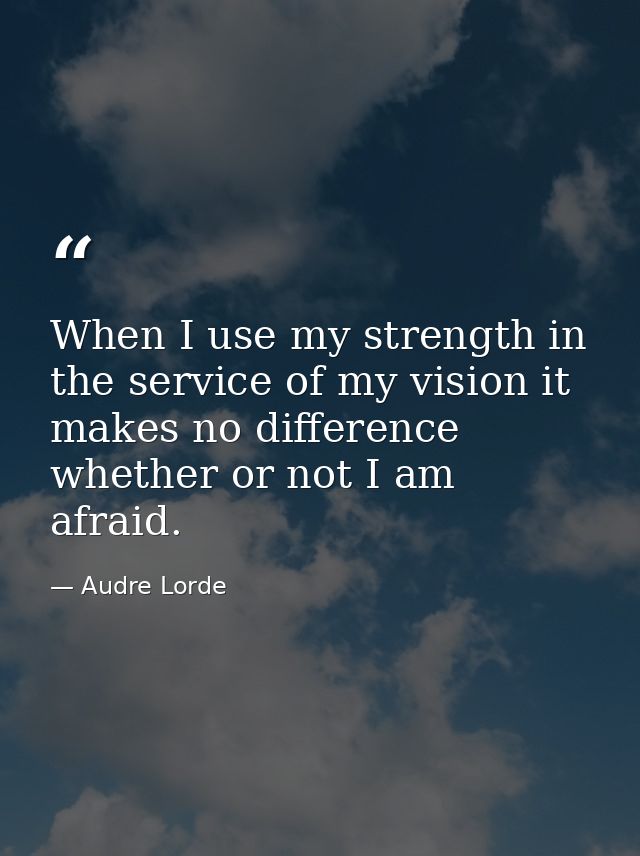 When I use my strength in the service of my vision it makes no difference whether or not I am afraid. — Audre Lorde