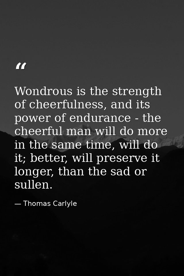 Wondrous is the strength of cheerfulness, and its power of endurance - the cheerful man will do more in the same time, w — Thomas Carlyle
