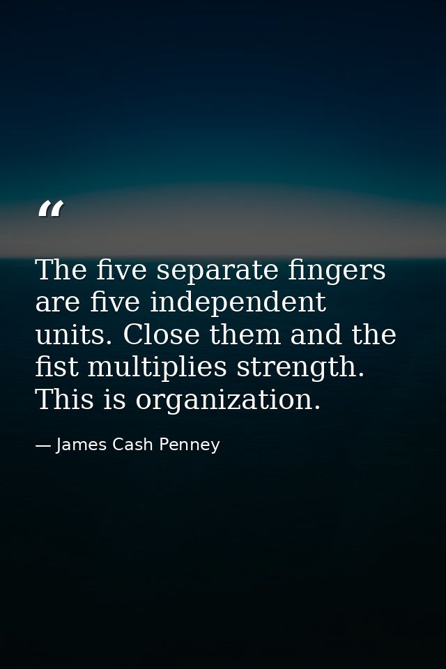 The five separate fingers are five independent units. Close them and the fist multiplies strength. This is organization. — James Cash Penney