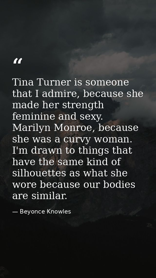 Tina Turner is someone that I admire, because she made her strength feminine and sexy. Marilyn Monroe, because she was a — Beyonce Knowles