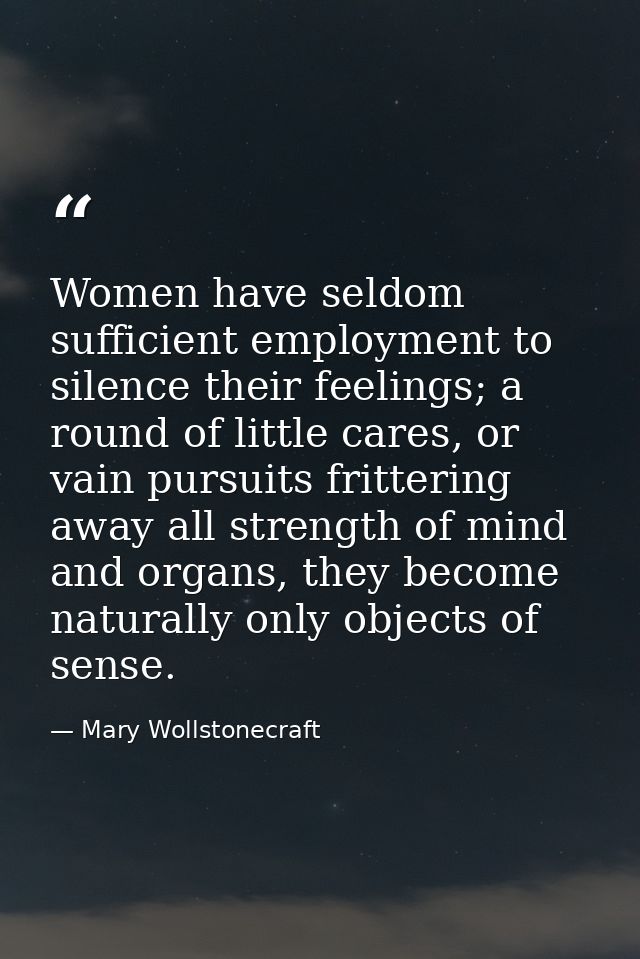 Women have seldom sufficient employment to silence their feelings; a round of little cares, or vain pursuits frittering  — Mary Wollstonecraft