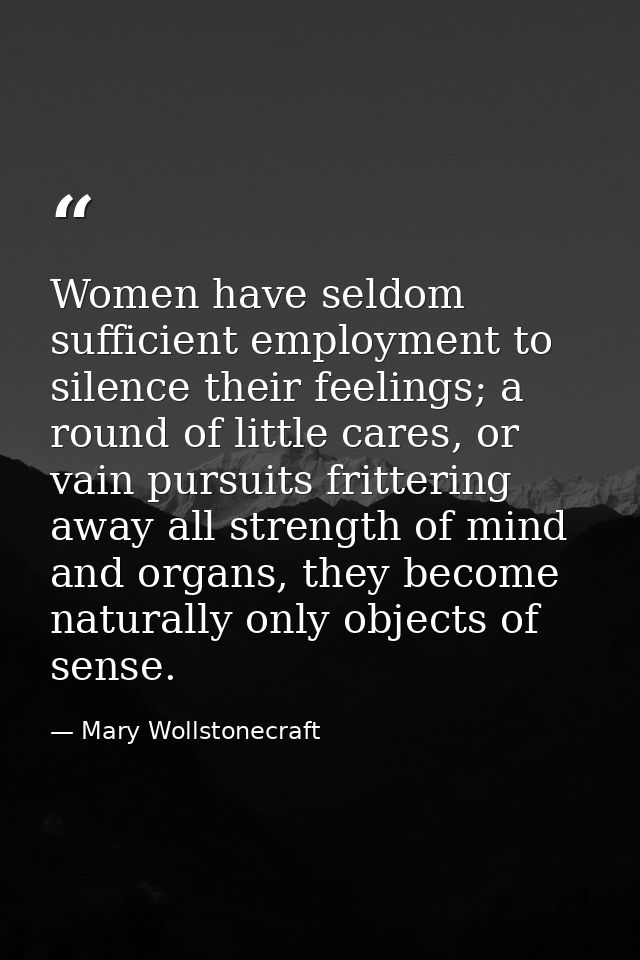 Women have seldom sufficient employment to silence their feelings; a round of little cares, or vain pursuits frittering  — Mary Wollstonecraft