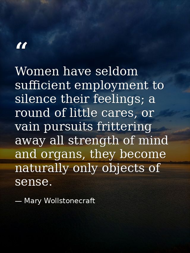 Women have seldom sufficient employment to silence their feelings; a round of little cares, or vain pursuits frittering  — Mary Wollstonecraft
