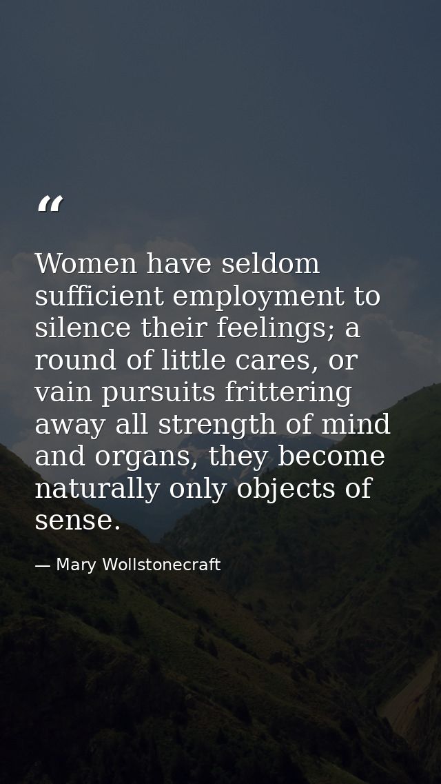 Women have seldom sufficient employment to silence their feelings; a round of little cares, or vain pursuits frittering  — Mary Wollstonecraft