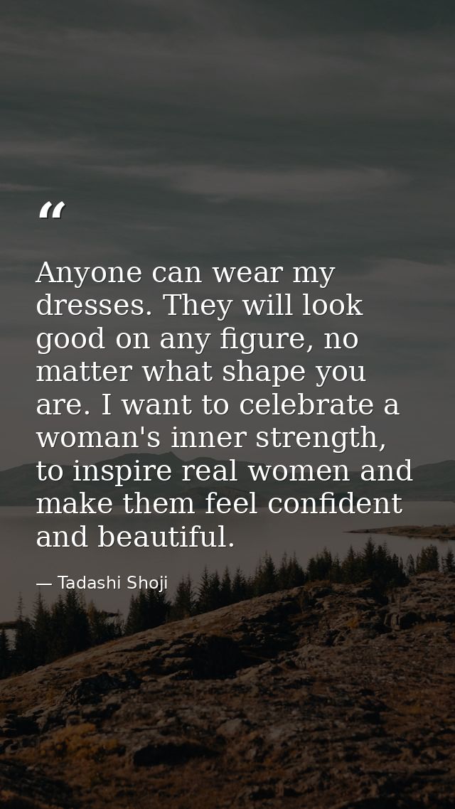 Anyone can wear my dresses. They will look good on any figure, no matter what shape you are. I want to celebrate a woman — Tadashi Shoji