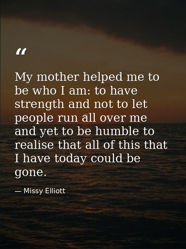 My mother helped me to be who I am: to have strength and not to let people run all over me and yet to be humble to reali — Missy Elliott