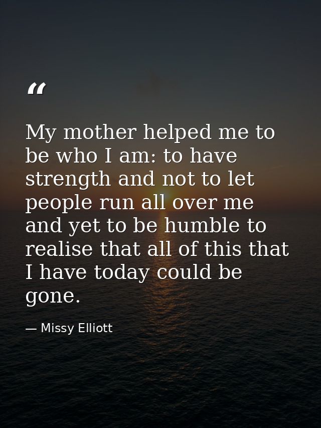 My mother helped me to be who I am: to have strength and not to let people run all over me and yet to be humble to reali — Missy Elliott