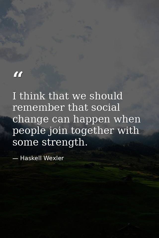 I think that we should remember that social change can happen when people join together with some strength. — Haskell Wexler