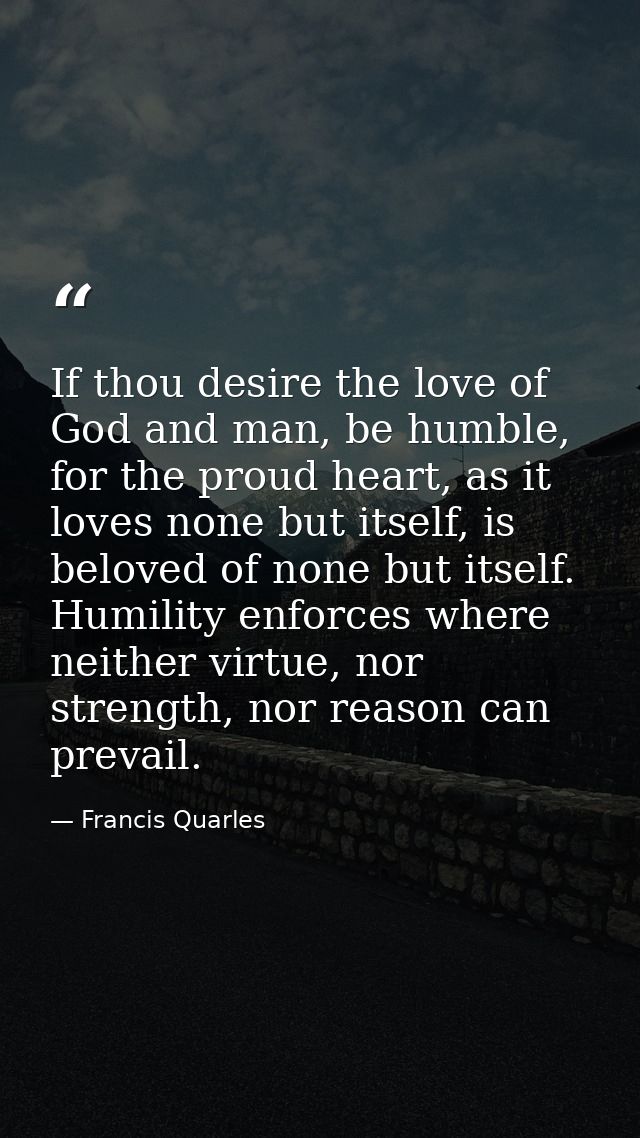 If thou desire the love of God and man, be humble, for the proud heart, as it loves none but itself, is beloved of none  — Francis Quarles