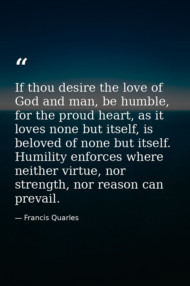 If thou desire the love of God and man, be humble, for the proud heart, as it loves none but itself, is beloved of none  — Francis Quarles