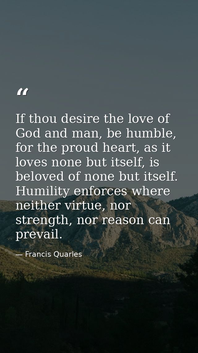 If thou desire the love of God and man, be humble, for the proud heart, as it loves none but itself, is beloved of none  — Francis Quarles