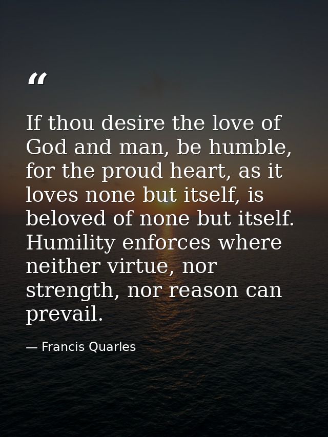If thou desire the love of God and man, be humble, for the proud heart, as it loves none but itself, is beloved of none  — Francis Quarles