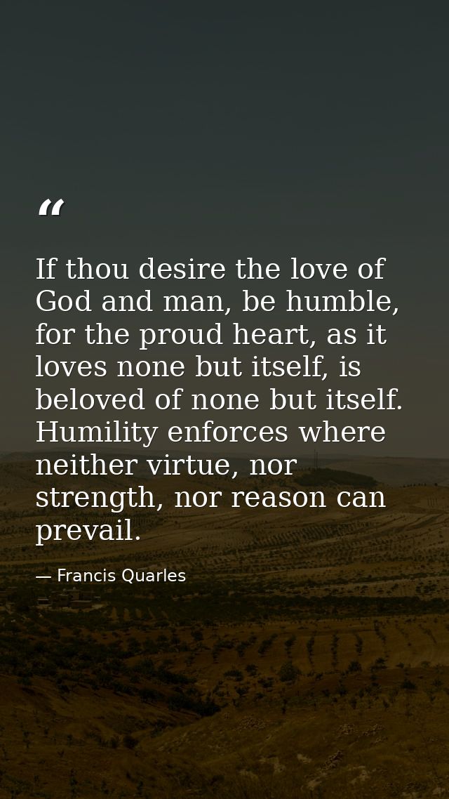 If thou desire the love of God and man, be humble, for the proud heart, as it loves none but itself, is beloved of none  — Francis Quarles
