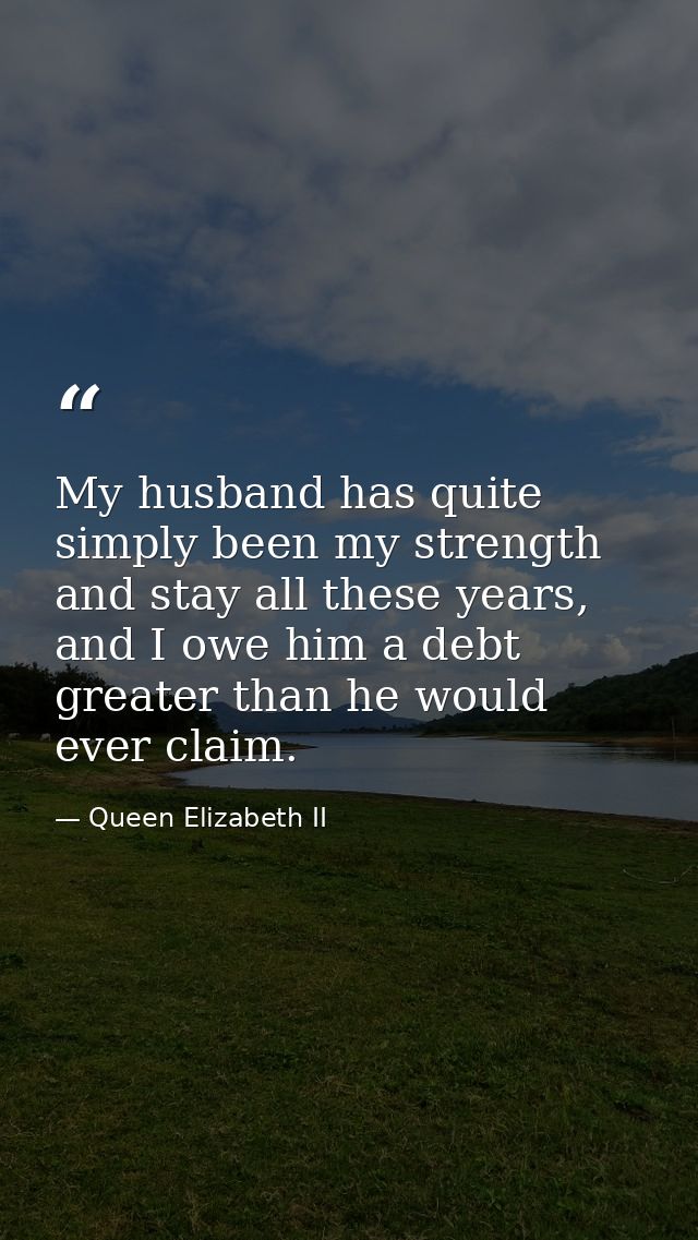My husband has quite simply been my strength and stay all these years, and I owe him a debt greater than he would ever c — Queen Elizabeth II