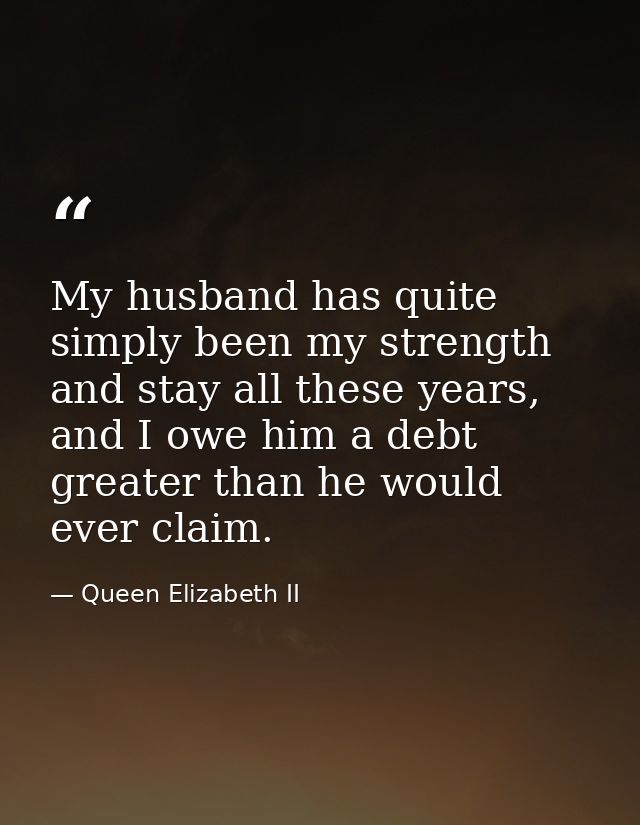 My husband has quite simply been my strength and stay all these years, and I owe him a debt greater than he would ever c — Queen Elizabeth II
