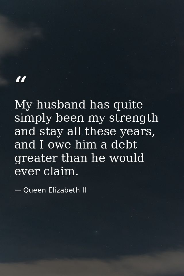 My husband has quite simply been my strength and stay all these years, and I owe him a debt greater than he would ever c — Queen Elizabeth II