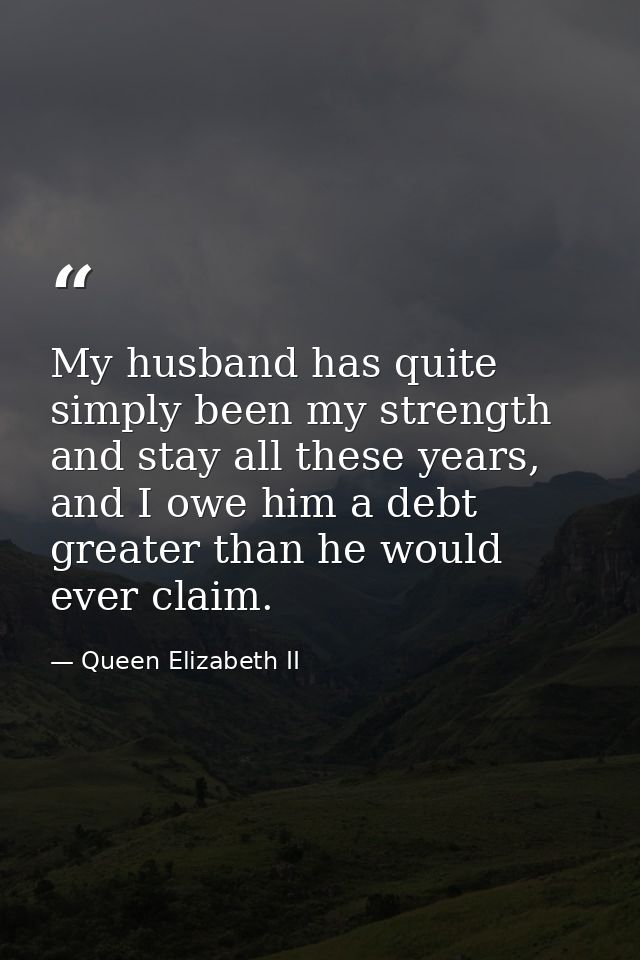 My husband has quite simply been my strength and stay all these years, and I owe him a debt greater than he would ever c — Queen Elizabeth II