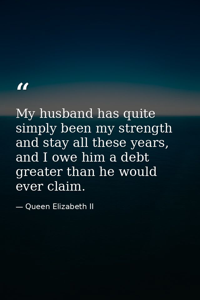 My husband has quite simply been my strength and stay all these years, and I owe him a debt greater than he would ever c — Queen Elizabeth II