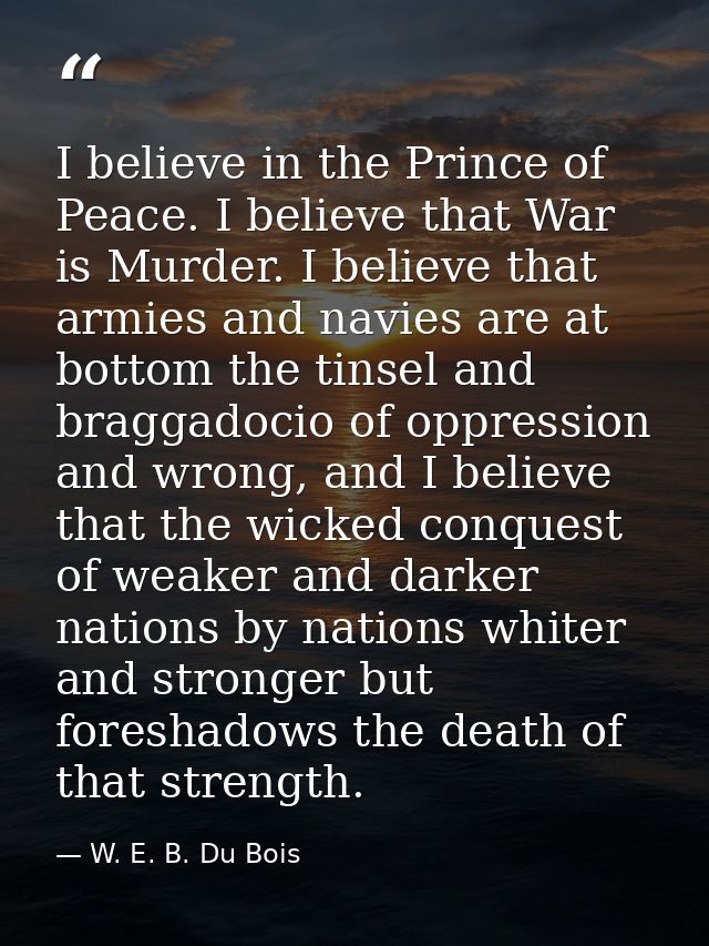 I believe in the Prince of Peace. I believe that War is Murder. I believe that armies and navies are at bottom the tinse — W. E. B. Du Bois