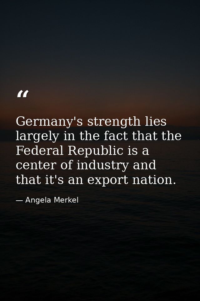 Germany's strength lies largely in the fact that the Federal Republic is a center of industry and that it's an export na — Angela Merkel
