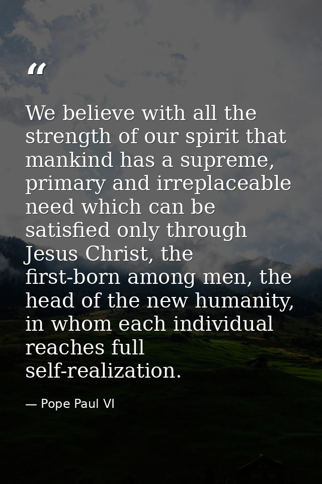 We believe with all the strength of our spirit that mankind has a supreme, primary and irreplaceable need which can be s — Pope Paul VI