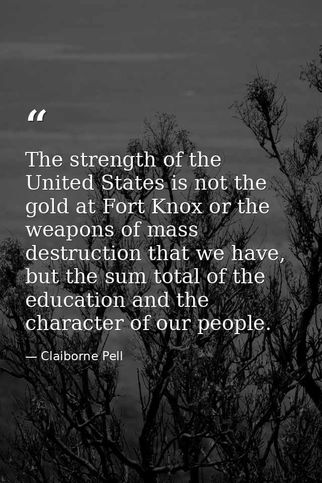 The strength of the United States is not the gold at Fort Knox or the weapons of mass destruction that we have, but the  — Claiborne Pell