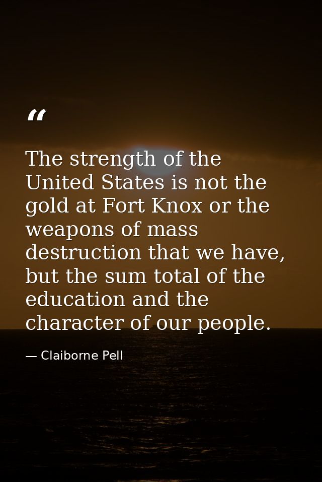 The strength of the United States is not the gold at Fort Knox or the weapons of mass destruction that we have, but the  — Claiborne Pell