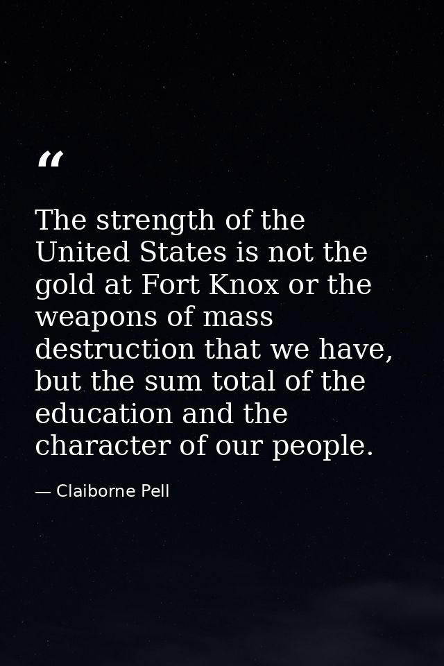 The strength of the United States is not the gold at Fort Knox or the weapons of mass destruction that we have, but the  — Claiborne Pell