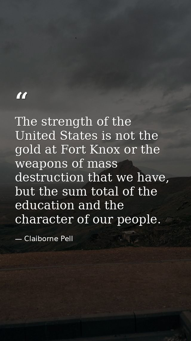 The strength of the United States is not the gold at Fort Knox or the weapons of mass destruction that we have, but the  — Claiborne Pell