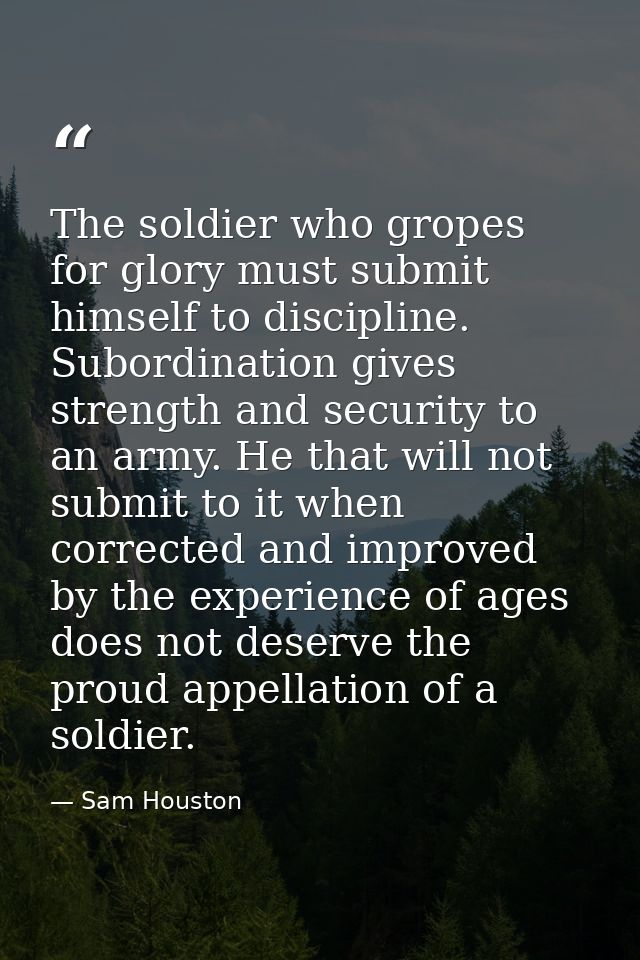 The soldier who gropes for glory must submit himself to discipline. Subordination gives strength and security to an army — Sam Houston