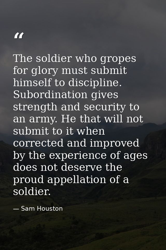 The soldier who gropes for glory must submit himself to discipline. Subordination gives strength and security to an army — Sam Houston