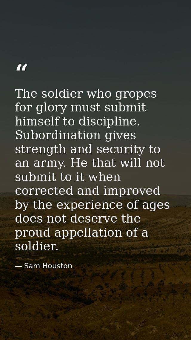 The soldier who gropes for glory must submit himself to discipline. Subordination gives strength and security to an army — Sam Houston