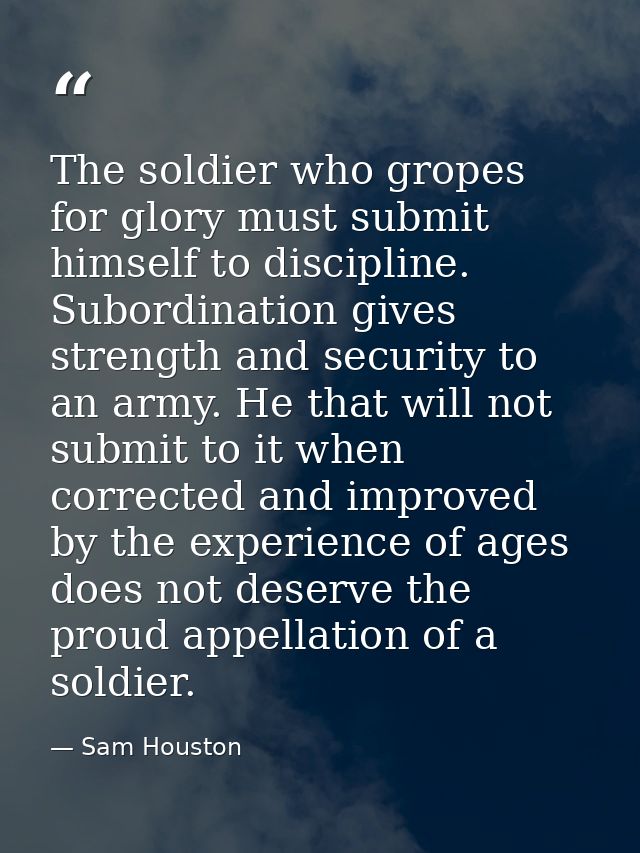 The soldier who gropes for glory must submit himself to discipline. Subordination gives strength and security to an army — Sam Houston