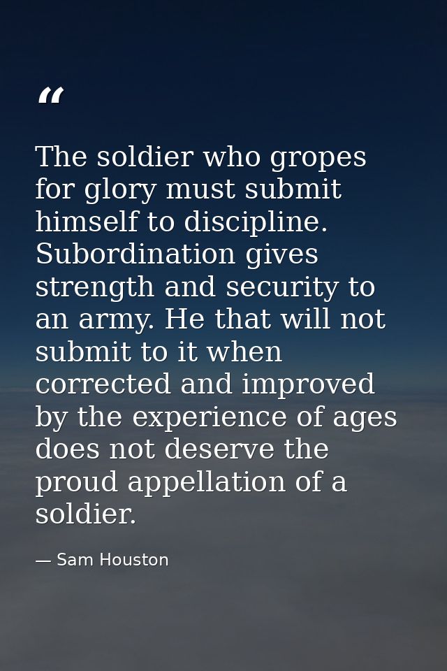The soldier who gropes for glory must submit himself to discipline. Subordination gives strength and security to an army — Sam Houston