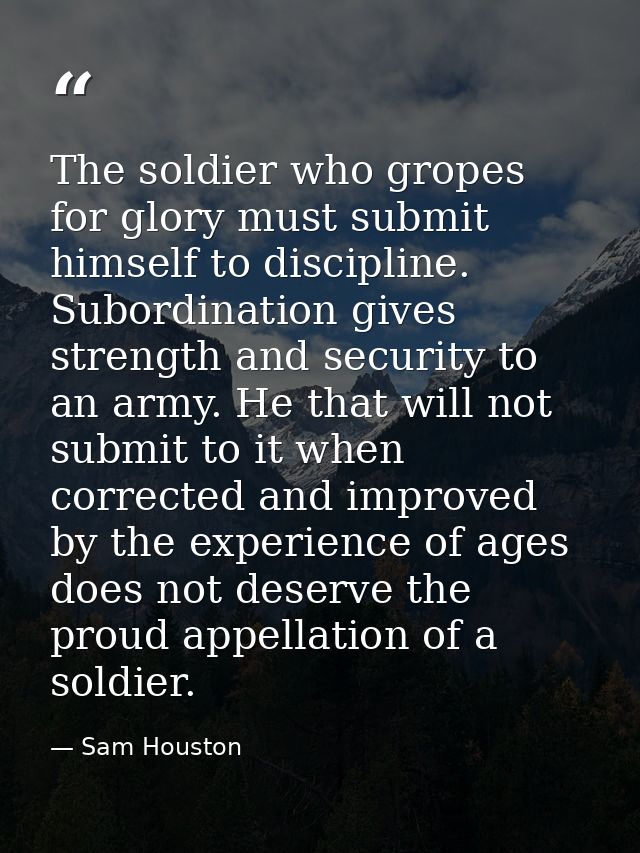 The soldier who gropes for glory must submit himself to discipline. Subordination gives strength and security to an army — Sam Houston