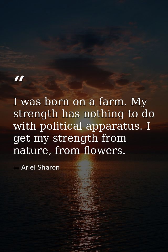 I was born on a farm. My strength has nothing to do with political apparatus. I get my strength from nature, from flower — Ariel Sharon
