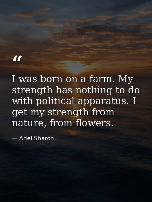 I was born on a farm. My strength has nothing to do with political apparatus. I get my strength from nature, from flower — Ariel Sharon
