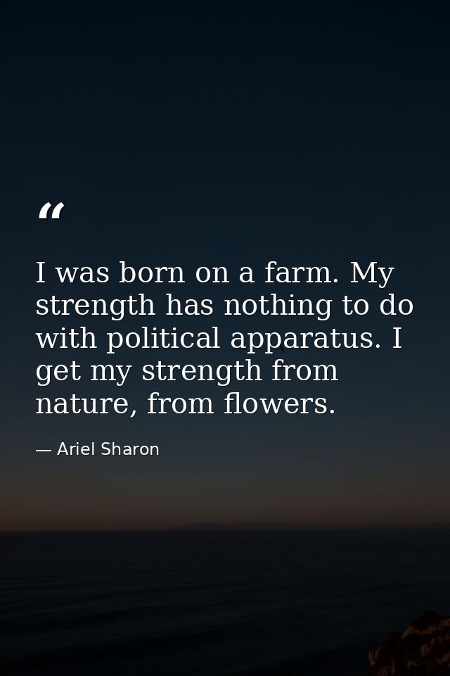 I was born on a farm. My strength has nothing to do with political apparatus. I get my strength from nature, from flower — Ariel Sharon