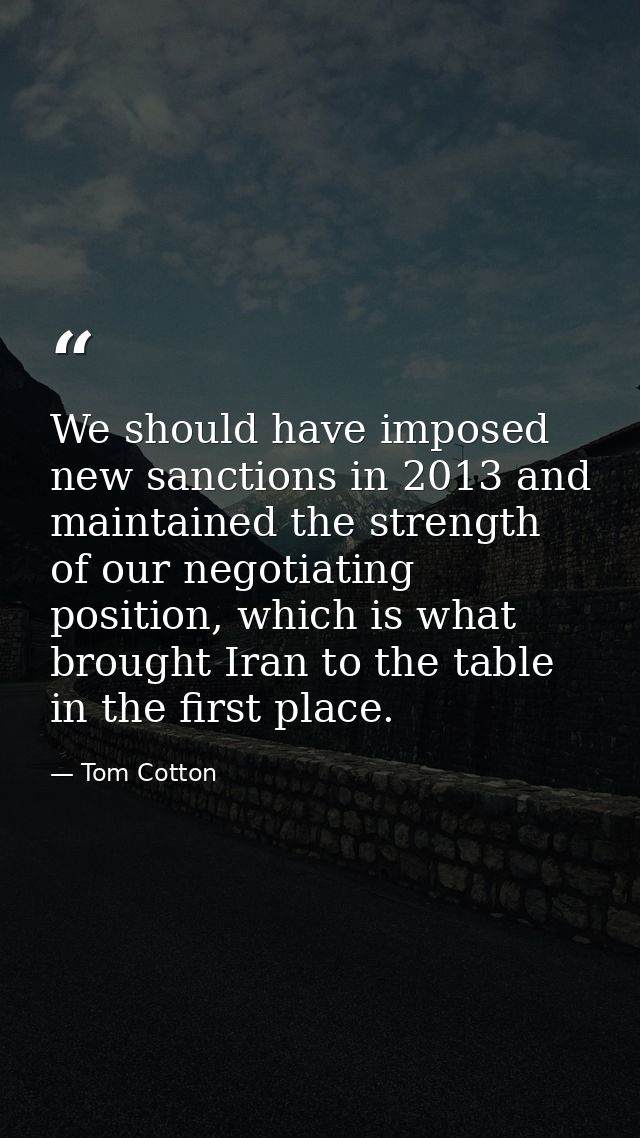 We should have imposed new sanctions in 2013 and maintained the strength of our negotiating position, which is what brou — Tom Cotton