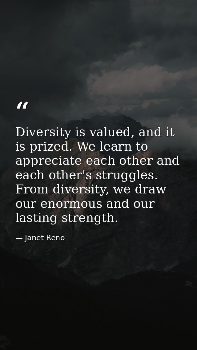 Diversity is valued, and it is prized. We learn to appreciate each other and each other's struggles. From diversity, we  — Janet Reno