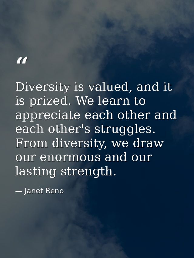Diversity is valued, and it is prized. We learn to appreciate each other and each other's struggles. From diversity, we  — Janet Reno