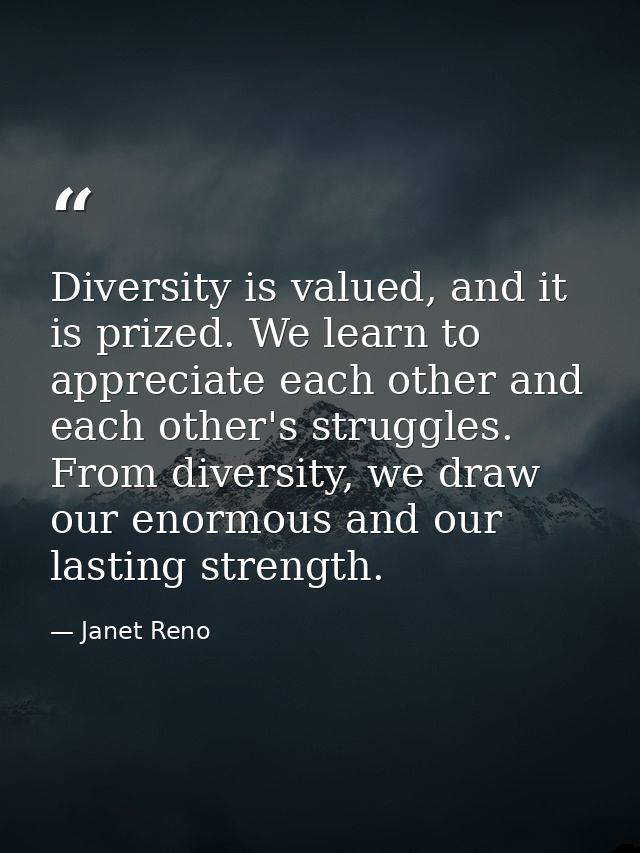 Diversity is valued, and it is prized. We learn to appreciate each other and each other's struggles. From diversity, we  — Janet Reno