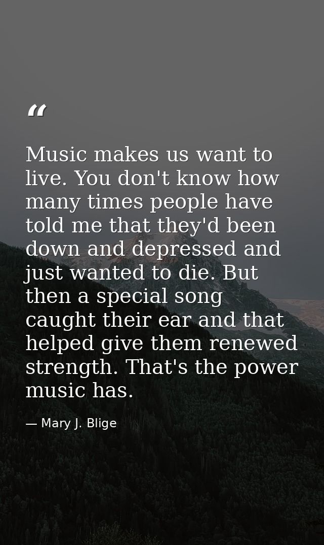 Music makes us want to live. You don't know how many times people have told me that they'd been down and depressed and j — Mary J. Blige
