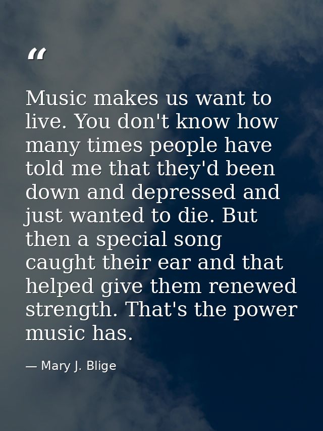 Music makes us want to live. You don't know how many times people have told me that they'd been down and depressed and j — Mary J. Blige