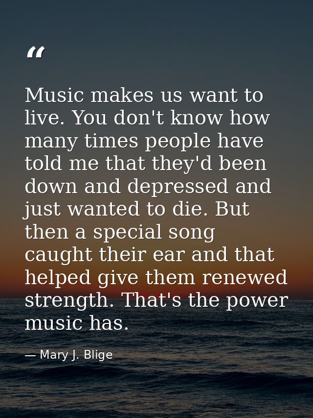 Music makes us want to live. You don't know how many times people have told me that they'd been down and depressed and j — Mary J. Blige