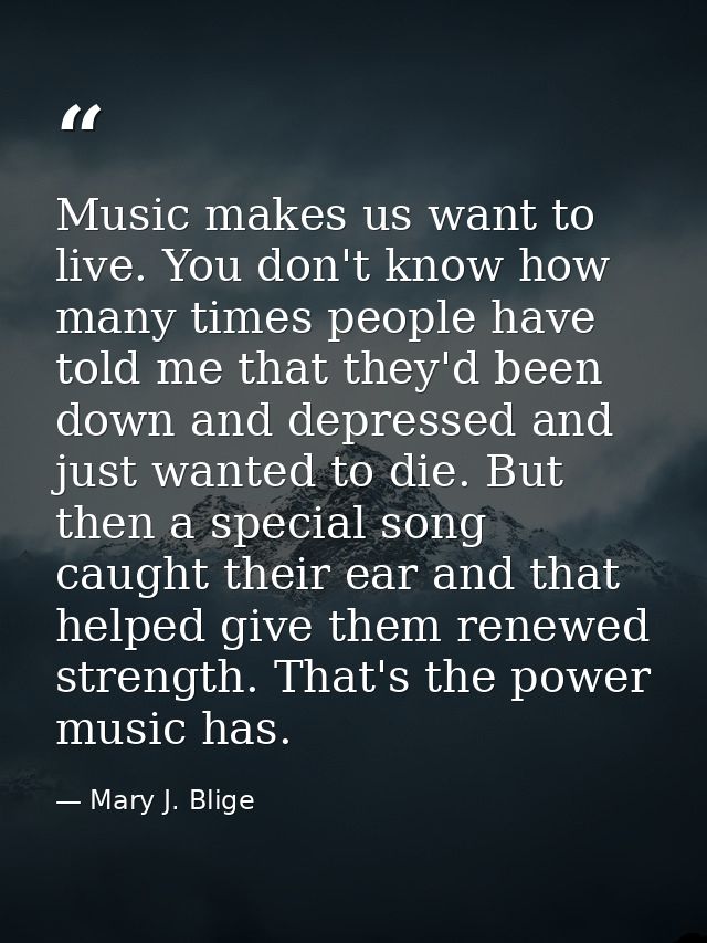 Music makes us want to live. You don't know how many times people have told me that they'd been down and depressed and j — Mary J. Blige