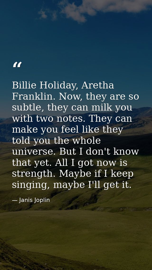 Billie Holiday, Aretha Franklin. Now, they are so subtle, they can milk you with two notes. They can make you feel like  — Janis Joplin