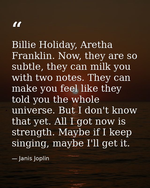 Billie Holiday, Aretha Franklin. Now, they are so subtle, they can milk you with two notes. They can make you feel like  — Janis Joplin
