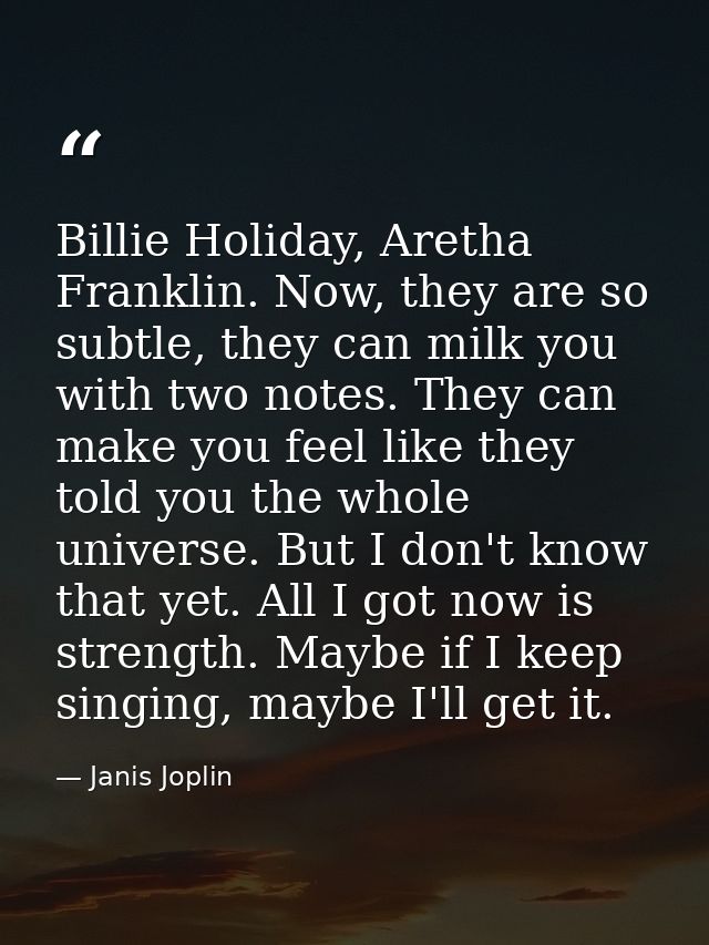 Billie Holiday, Aretha Franklin. Now, they are so subtle, they can milk you with two notes. They can make you feel like  — Janis Joplin