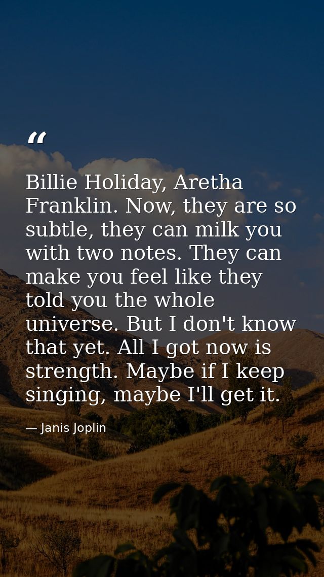 Billie Holiday, Aretha Franklin. Now, they are so subtle, they can milk you with two notes. They can make you feel like  — Janis Joplin